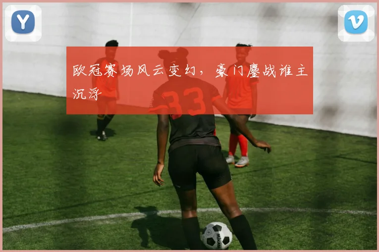 欧冠赛场风云变幻，豪门鏖战谁主沉浮